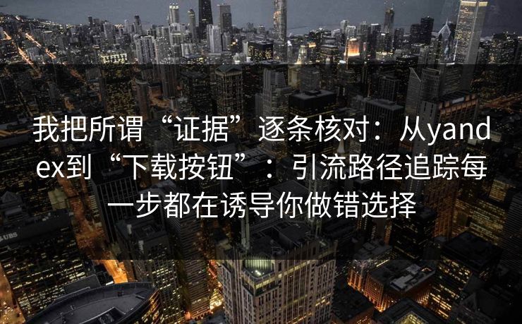 我把所谓“证据”逐条核对：从yandex到“下载按钮”：引流路径追踪每一步都在诱导你做错选择
