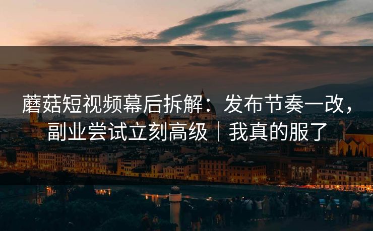 蘑菇短视频幕后拆解：发布节奏一改，副业尝试立刻高级｜我真的服了