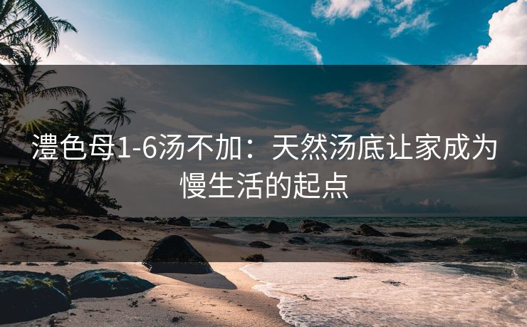 澧色母1-6汤不加:天然汤底让家成为慢生活的起点