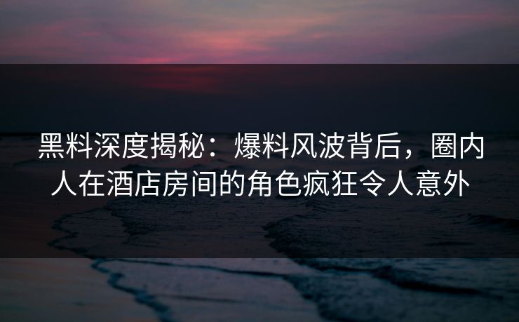 黑料深度揭秘：爆料风波背后，圈内人在酒店房间的角色疯狂令人意外