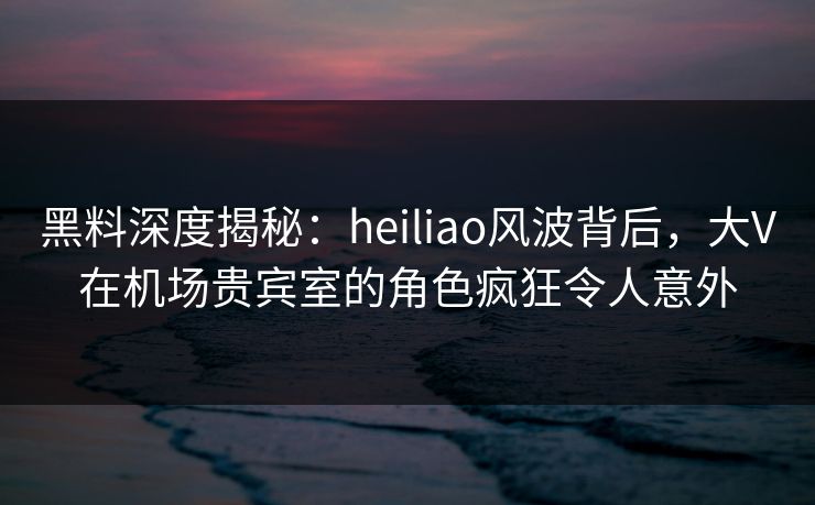 黑料深度揭秘：heiliao风波背后，大V在机场贵宾室的角色疯狂令人意外