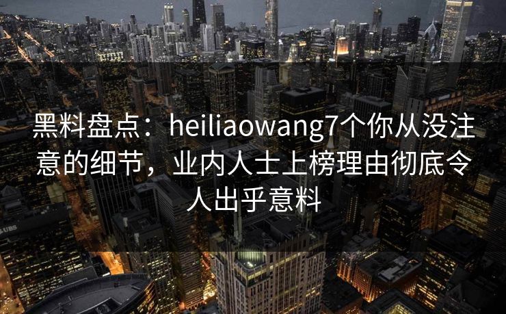 黑料盘点：heiliaowang7个你从没注意的细节，业内人士上榜理由彻底令人出乎意料