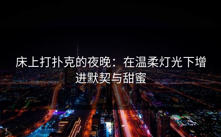 床上打扑克的夜晚：在温柔灯光下增进默契与甜蜜