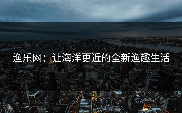 渔乐网：让海洋更近的全新渔趣生活