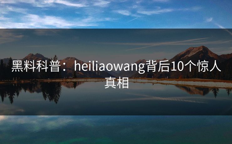 黑料科普：heiliaowang背后10个惊人真相