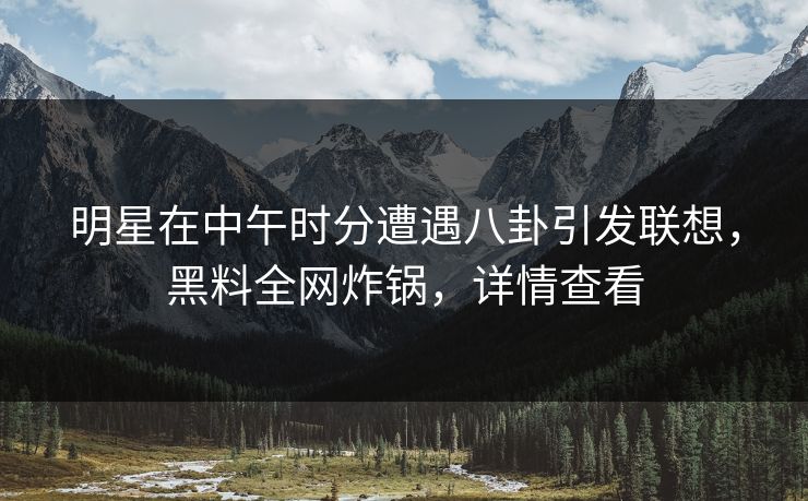 明星在中午时分遭遇八卦引发联想，黑料全网炸锅，详情查看