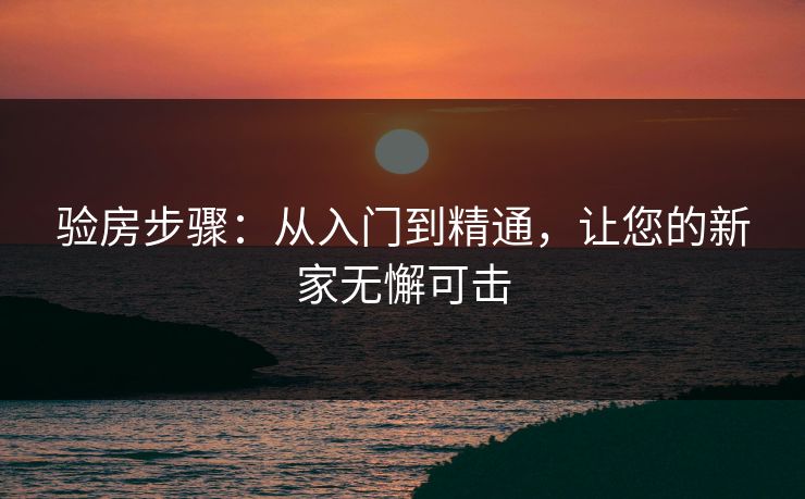 验房步骤：从入门到精通，让您的新家无懈可击
