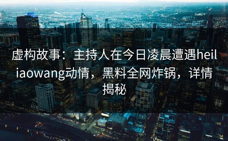 虚构故事：主持人在今日凌晨遭遇heiliaowang动情，黑料全网炸锅，详情揭秘