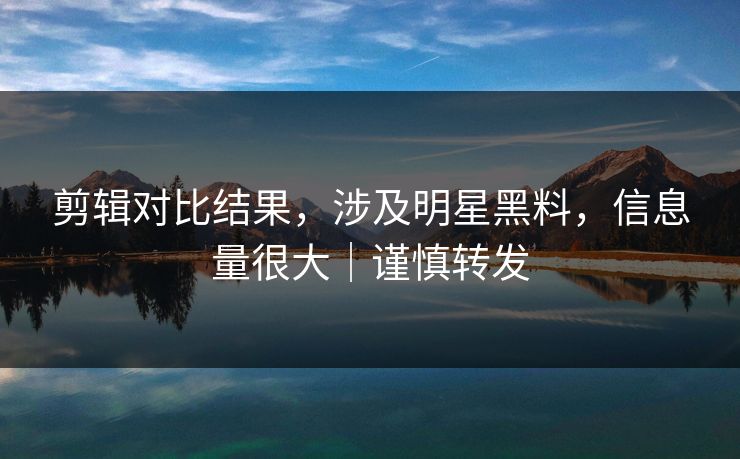 剪辑对比结果，涉及明星黑料，信息量很大｜谨慎转发