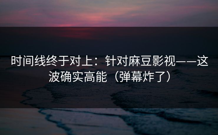 时间线终于对上：针对麻豆影视——这波确实高能（弹幕炸了）