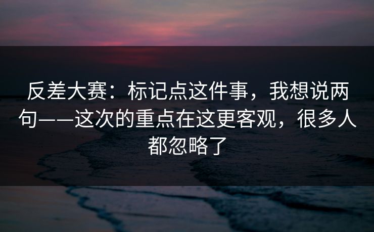 反差大赛：标记点这件事，我想说两句——这次的重点在这更客观，很多人都忽略了